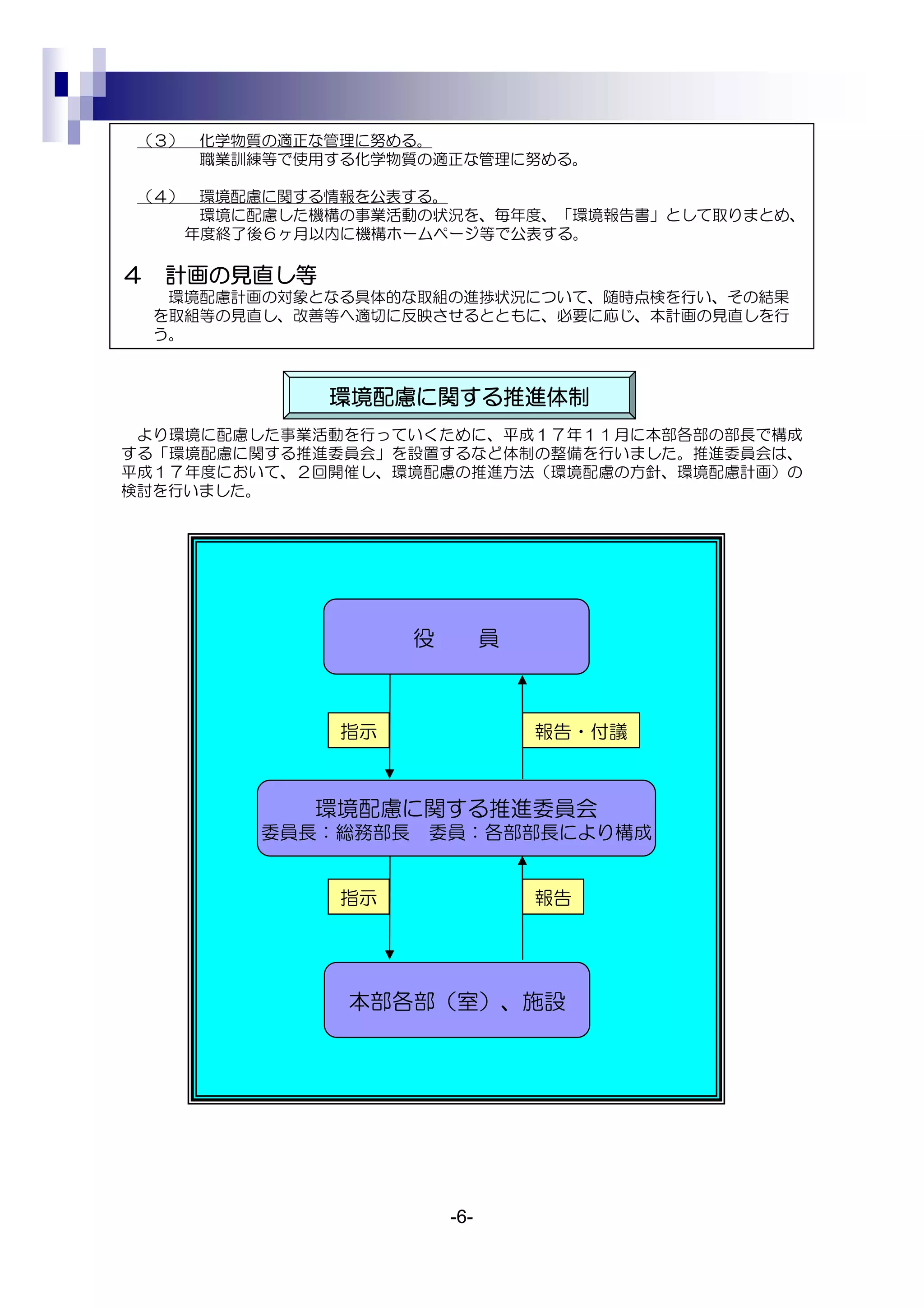 （３） 化学物質の適正な管理に努める。
     職業訓練等で使用する化学物質の適正な管理に努める。

 （４） 環境配慮に関する情報を公表する。
     環境に配慮した機構の事業活動の状況を、毎年度、「環境報告書」として取りまとめ、
    年度終了後６ヶ月以内に機構ホームページ等で公表する。

４   計画の見直し等
     環境配慮計画の対象となる具体的な取組の進捗状況について、随時点検を行い、その結果
    を取組等の見直し、改善等へ適切に反映させるとともに、必要に応じ、本計画の見直しを行
    う。



               環境配慮に関する推進体制
 より環境に配慮した事業活動を行っていくために、平成１７年１１月に本部各部の部長で構成
する「環境配慮に関する推進委員会」を設置するなど体制の整備を行いました。推進委員会は、
平成１７年度において、２回開催し、環境配慮の推進方法（環境配慮の方針、環境配慮計画）の
検討を行いました。




                     役         員



                指示                 報告・付議



              環境配慮に関する推進委員会
          委員長：総務部長   委員：各部部長により構成


                指示                 報告




                本部各部（室）、施設




                         -6-
 