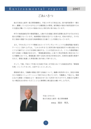 E n v i r o n m e n t a l       r e p o r t        2007

                    ごあいさつ

   独立行政法人雇用・能力開発機構は、平成１６年３月発足以来、国の雇用政策の一翼を
  担い、離職している方々を中心とする職業能力の開発、雇用機会の創出や雇用改善のため
  の支援及び働いている方々の福祉の向上に精力的に取り組んでいます。


   昨今の地球温暖化等の環境問題は、人類の生存基盤に深刻な影響を及ぼすおそれがある
  重大な問題となっています。地球環境の恩恵を受けている我々は、将来の世代に、その生
  存と発展の基盤である良好な地球環境を引き継ぐことが責務となっています。


   また、今年６月にドイツで開催されたハイリゲンダム・サミットでも環境問題が重要な
  テーマとして取り上げられ、「２０５０年までに世界全体の温室効果ガスの排出量を少な
  くても半減することなどを真剣に検討する」ことが合意されました。こうした環境問題に
  対する取組への機運が高まる中、「環境配慮促進法」に基づく特定事業者に指定されてい
  る当機構においても、環境配慮に関する基本方針及び計画を定め、具体的な施策を推進す
  るなど、環境に配慮した事業活動に取り組んで参りました。


   そして、今般、平成１７年度に引き続き平成１８年度においても取組状況等を「環境報
  告書」としてとりまとめ、公表することとしました。


   環境報告書は、当機構の環境に関する取組について、機構の利用者の方々、国民の皆様
  方との重要なコミュニケーション手段であると考えています。当機構は、今後とも、業務
  における環境への取組をより一層充実させてまいる所存でありますので、皆様方の忌憚の
  ない御意見をお寄せいただくとともに御理解と御支援をお願い申し上げます。




                       平成１９年９月
                       独立行政法人雇用・能力開発機構

                                  理事長   岡田    明久




                            1
 