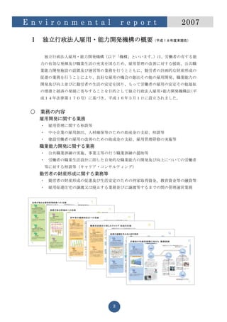 E n v i r o n m e n t a l       r e p o r t   2007

  Ⅰ   独立行政法人雇用・能力開発機構の概要（平成１８年度末現在）

       独立行政法人雇用・能力開発機構（以下「機構」といいます。）は、労働者の有する能
      力の有効な発揮及び職業生活の充実を図るため、雇用管理の改善に対する援助、公共職
      業能力開発施設の設置及び運営等の業務を行うとともに、勤労者の計画的な財産形成の
      促進の業務を行うことにより、良好な雇用の機会の創出その他の雇用開発、職業能力の
      開発及び向上並びに勤労者の生活の安定を図り、もって労働者の雇用の安定その他福祉
      の増進と経済の発展に寄与することを目的として独立行政法人雇用 能力開発機構法
                                    ・       （平
      成１４年法律第１７０号）に基づき、平成１６年３月１日に設立されました。


  ○   業務の内容
      雇用開発に関する業務
      ・   雇用管理に関する相談等
      ・   中小企業の雇用創出、人材確保等のための助成金の支給、相談等
      ・   建設労働者の雇用の改善のための助成金の支給、雇用管理研修の実施等
      職業能力開発に関する業務
      ・   公共職業訓練の実施、事業主等の行う職業訓練の援助等
      ・   労働者の職業生活設計に即した自発的な職業能力の開発及び向上についての労働者
       等に対する相談等（キャリア・コンサルティング)
      勤労者の財産形成に関する業務等
      ・   勤労者の財産形成の促進及び生活安定のための持家取得資金、教育資金等の融資等
      ・   雇用促進住宅の譲渡又は廃止する業務並びに譲渡等するまでの間の管理運営業務




                            2
 