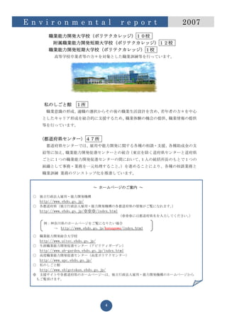 E n v i r o n m e n t a l                     r e p o r t      2007
           職業能力開発大学校（ポリテクカレッジ）１０校
            附属職業能力開発短期大学校（ポリテクカレッジ）１２校
           職業能力開発短期大学校（ポリテクカレッジ）１校
              高等学校卒業者等の方々を対象とした職業訓練等を行っています。




         私のしごと館          １所
          職業意識の形成、適職の選択からその後の職業生活設計を含め、若年者の方々を中心
        としたキャリア形成を総合的に支援するため、職業体験の機会の提供、職業情報の提供
        等を行っています。


      〈都道府県センター〉４７所
          都道府県センターでは、雇用や能力開発に関する各種の相談・支援、各種助成金の支
        給等に加え、職業能力開発促進センターとの統合（東京を除く道府県センターと道府県
        ごとに１つの職業能力開発促進センターの間において、１人の統括所長のもとで１つの
        組織として事務・業務を一元処理すること。）を進めることにより、各種の相談業務と
        職業訓練 業務のワンストップ化を推進しています。


                                   ～ ホームページのご案内 ～

  ○   独立行政法人雇用・能力開発機構
      http://www.ehdo.go.jp/
  ○   各都道府県（独立行政法人雇用・能力開発機構の各都道府県の情報がご覧になれます。）
      http://www.ehdo.go.jp/※※※/index.html
                                             （※※※には都道府県名を入力してください。
                                                                 ）

         例：神奈川県のホームページをご覧になりたい場合
            → http://www.ehdo.go.jp/kanagawa/index.html

  ○   職業能力開発総合大学校
      http://www.uitec.ehdo.go.jp/
  ○   生涯職業能力開発促進センター（アビリティガーデン）
      http://www.ab-garden.ehdo.go.jp/index.html
  ○   高度職業能力開発促進センター（高度ポリテクセンター）
      http://www.apc.ehdo.go.jp/
  ○   私のしごと館
       http://www.shigotokan.ehdo.go.jp/
  ※    支援サイトや各都道府県のホームページへは、独立行政法人雇用・能力開発機構のホームページから
      もご覧頂けます。




                                       4
 