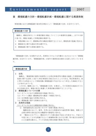 E n v i r o n m e n t a l       r e p o r t   2007

  Ⅲ    環境配慮の方針・環境配慮計画・環境配慮に関する推進体制

   事業活動における環境配慮の基本的な理念として「環境配慮の方針」を定めています。



   環境配慮の方針

       機構は、環境を保全しつつ事業活動を実施していくことの重要性を認識し、以下の方針
   に基づき、環境に配慮した事業活動を推進する。
   １    事業活動において、環境物品等の調達を推進するとともに、環境負荷の低減に努める。
   ２    環境保全に関する諸法令等を遵守する。
   ３    環境配慮に関する情報を提供する。




   「環境配慮の方針」を実現するため、具体的にどのような行動をとるのかについて「環境配
  慮計画」を定めています。「環境配慮計画」は毎年の進捗状況を踏まえ見直しを行っていきま
  す。



      環境配慮計画

   １    目的
        機構は、「環境情報の提供の促進等による特定事業者等の環境に配慮した事業活動の
       促進に関する法律」に基づく特定事業者に指定されたところである。特定事業者は、国
       に準じた公的法人として事業活動に環境配慮の不足がないよう率先した取組をするこ
       とが求められている。
        このため、機構において、「環境配慮の方針」を策定し、その具体的な取組を行うた
       めの計画を定め、環境の保全に配慮した事業活動を推進することとする。
   ２    環境配慮についての目標
       （１）オフィスにおける環境負荷の低減に努める。
       （２）グリーン調達（環境物品等の調達）の推進に努める。
       （３）化学物質の適正な管理に努める。
       （４）環境配慮に関する情報を公表する。
   ３    具体的な取組
       （１）オフィスにおける環境負荷の低減に努める。
         ① 地球温暖化防止及び省エネルギー対策の推進に努める。
           機構本部において、夏季、冬季における事務室内の温度管理の徹底、業務上不
          必要な照明の消灯及びＯＡ機器等の節電等に努める。
         ② 「横浜Ｇ３０プラン」
                    （横浜市のゴミの排出量を平成２２年度までに、平成１３
          年度に対して３０％削減するという廃棄物対策における目標）等の地方自治体等
          による施策を踏まえ、ゴミの分別及び排出削減の推進に努める。




                            5
 