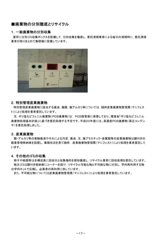 ■廃棄物の分別徹底とリサイクル
１．一般廃棄物の分別収集
 要所に分別ゴミ収集ボックスを配備して，分別収集を徹底し，委託清掃業者による毎日の清掃時に，委託清掃
業者が取りまとめて集積場に投棄しています。




２．特別管理産業廃棄物
特別管理産業廃棄物に該当する廃油，廃酸，廃アルカリ等については，随時産業廃棄物管理票（マニフェス
ト）により処理を業者委託しています。
 又，ポリ塩化ビフェニル廃棄物（ＰＣＢ廃棄物）は， ＰＣＢ保管庫に保管しており、環境省「ポリ塩化ビフェニル
廃棄物処理基本計画」に基づき委託処理する予定です。平成２０年度には、高濃度ＰＣＢ廃棄物（高圧コンデン
サ）を委託処理しました。


３．産業廃棄物
 酸・アルカリ等の実験廃液やそれによる汚泥，廃油，又，廃プラスチック・金属類等の産業廃棄物は鍵付きの
厳重管理格納庫を設置し，集積状況を見て随時， 産業廃棄物管理票（マニフェスト）により処理を業者委託して
います。


４．その他のゴミの収集
 冊子や紙類等は全構成員に回収日と収集場所を周知徹底し，リサイクル業者に回収処理を委託しています。
 粗大ゴミは鍵付き格納庫にコーナーを設け，リサイクル可能な物と不可能な物に分別し，学内再利用する物
は学内ネットで広報し，必要者の再利用に供しています。
 また，不可能な物については産業廃棄物管理票（マニフェスト）により処理を業者委託しています。




                         －１７－
 