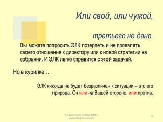Или свой, или чужой, третьего не дано  Вы можете попросить ЭЛК потерпеть и не проявлять своего отношения к директору или к новой стратегии на собрании. И ЭЛК легко справится с этой задачей.  Но в курилке… ЭЛК никогда не будет безразличен к ситуации – это его природа. Он  или  на Вашей стороне,  или  против. К. Баранников ноябрь 2009 г. www.integra-ural.com 