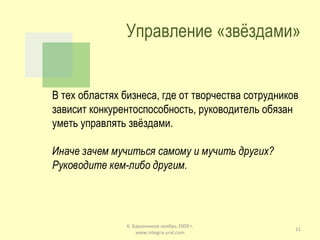 Управление «звёздами» В тех областях бизнеса, где от творчества сотрудников зависит конкурентоспособность, руководитель обязан уметь управлять звёздами. Иначе зачем мучиться самому и мучить других? Руководите кем-либо другим. К. Баранников ноябрь 2009 г. www.integra-ural.com 