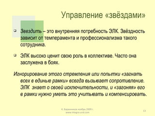 Управление «звёздами» Звездить  – это внутренняя потребность ЭЛК. Звёздность зависит от темперамента и профессионализма такого сотрудника. ЭЛК высоко ценит свою роль в коллективе. Часто она заслужена в боях. Игнорирование этого стремления или попытки «загнать всех в единые рамки» всегда вызывает сопротивление. ЭЛК  знает о своей исключительности, и «загоняя» его в рамки нужно уметь это учитывать и компенсировать. К. Баранников ноябрь 2009 г. www.integra-ural.com 