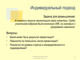 Индивидуальный подход Задача для размышления: В компании прошла презентация новой стратеги. Среди участников собрания было несколько ЭЛК, не знакомых с программой изменений. Вопросы: Какой может быть результат презентации? Повысится ли лояльность после презентации? Понизится ли уровень стресса и неопределённости в подразделении? К. Баранников ноябрь 2009 г. www.integra-ural.com 