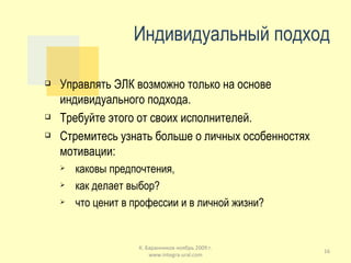 Индивидуальный подход Управлять ЭЛК возможно только на основе индивидуального подхода. Требуйте этого от своих исполнителей. Стремитесь узнать больше о личных особенностях мотивации: каковы предпочтения, как делает выбор? что ценит в профессии и в личной жизни? К. Баранников ноябрь 2009 г. www.integra-ural.com 