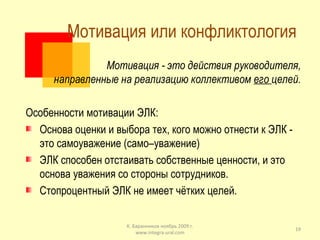Мотивация или конфликтология  Мотивация - это действия руководителя, направленные на реализацию коллективом  его  целей. Особенности мотивации ЭЛК: Основа оценки и выбора тех, кого можно отнести к ЭЛК - это самоуважение (само–уважение) ЭЛК способен отстаивать собственные ценности, и это основа уважения со стороны сотрудников. Стопроцентный ЭЛК не имеет чётких целей. К. Баранников ноябрь 2009 г. www.integra-ural.com 