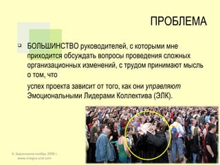 ПРОБЛЕМА БОЛЬШИНСТВО руководителей, с которыми мне приходится обсуждать вопросы проведения сложных организационных изменений, с трудом принимают мысль о том, что  успех проекта зависит от того, как они  управляют  Эмоциональными Лидерами Коллектива (ЭЛК). К. Баранников ноябрь 2009 г. www.integra-ural.com  