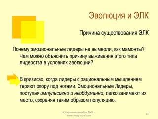 Эволюция и ЭЛК Причина существования ЭЛК Почему эмоциональные лидеры не вымерли, как мамонты? Чем можно объяснить причину выживания этого типа лидерства в условиях эволюции? В кризисах, когда лидеры с рациональным мышлением теряют опору под ногами. Эмоциональные Лидеры, поступая  импульсивно и необдуманно , легко занимают их место, сохраняя таким образом популяцию. К. Баранников ноябрь 2009 г. www.integra-ural.com 