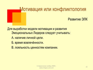 Мотивация или конфликтология  Развитие ЭЛК Для выработки модели мотивации и развития Эмоциональных Лидеров следует учитывать: А. наличие личной цели. Б. время вовлечённости. В. лояльность ценностям компании. К. Баранников ноябрь 2009 г. www.integra-ural.com 