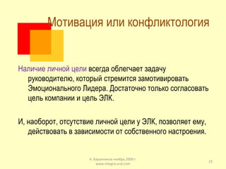 Мотивация или конфликтология  Наличие личной цели  всегда облегчает задачу руководителю, который стремится замотивировать Эмоционального Лидера. Достаточно только согласовать цель компании и цель ЭЛК. И, наоборот, отсутствие личной цели у ЭЛК, позволяет ему,  действовать в зависимости от собственного настроения. К. Баранников ноябрь 2009 г. www.integra-ural.com 