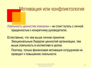 Мотивация или конфликтология  Лояльность ценностям компании  – не стоит путать с личной преданностью к конкретному руководителю. Естественно, что чем выше личное принятие Эмоциональным Лидером ценностей организации, тем выше лояльность в коллективе в целом. Поэтому, только финансовая мотивация сотрудников не приводит к повышению лояльности. К. Баранников ноябрь 2009 г. www.integra-ural.com 