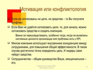 Мотивация или конфликтология  Если не согласованы ни цели, ни средства – то Вы получите конфликт. Если Вам не удаётся согласовать цели, то, для начала, можно согласовать средства и создать коалицию.  Важно не переусердствовать, особенно тогда, когда не выявлены системные ценности организации или проблемы есть с  KPI . Многие компании используют внутреннюю конкуренцию между сотрудниками, для повышения общей эффективности. В таком случае достаточно точно определить цель. И лидеры сами найдут средства. Сотрудничество – общее руководство Ваше, эмоциональное – его. К. Баранников ноябрь 2009 г. www.integra-ural.com 