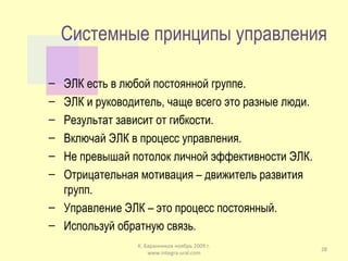Системные принципы управления ЭЛК есть в любой постоянной группе. ЭЛК и руководитель, чаще всего это разные люди. Результат зависит от гибкости. Включай ЭЛК в процесс управления. Не превышай потолок личной эффективности ЭЛК. Отрицательная мотивация – движитель развития групп. Управление ЭЛК – это процесс постоянный. Используй обратную связь . К. Баранников ноябрь 2009 г. www.integra-ural.com 