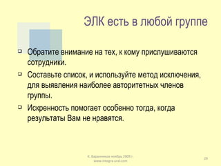 ЭЛК есть в любой группе Обратите внимание на тех, к кому прислушиваются сотрудники. Составьте список, и используйте метод исключения, для выявления наиболее авторитетных членов группы. Искренность помогает особенно тогда, когда результаты Вам не нравятся. К. Баранников ноябрь 2009 г. www.integra-ural.com 