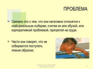 ПРОБЛЕМА Связано это с тем, что они негативно относятся к  неформальным лидерам , считая их или обузой, или корпоративной проблемой, пригретой на груди. Часто они говорят, что не собираются поступать  таким образом: К. Баранников ноябрь 2009 г. www.integra-ural.com 