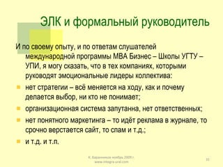 ЭЛК и формальный руководитель И по своему опыту, и по ответам слушателей международной программы  MBA  Бизнес – Школы УГТУ – УПИ, я могу сказать, что в тех компаниях, которыми руководят эмоциональные лидеры коллектива: нет стратегии – всё меняется на ходу, как и почему делается выбор, ни кто не понимает; организационная система запутанна, нет ответственных; нет понятного маркетинга – то идёт реклама в журнале, то срочно верстается сайт, то спам и т.д.; и т.д. и т.п. К. Баранников ноябрь 2009 г. www.integra-ural.com 