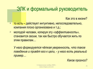ЭЛК и формальный руководитель Как это в жизни? то есть – действует интуитивно, непоследовательно, компания плохо организована и т.д.; молодой человек, копируя эту  «эффективность»,  становится  своим,  так как быстро обучается жить по этим правилам… У него формируется чёткая уверенность, что такое поведение и привёт его к цели, - у него есть реальный пример… Каков прогноз? К. Баранников ноябрь 2009 г. www.integra-ural.com 