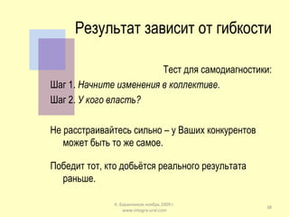 Результат зависит от гибкости Тест для самодиагностики: Шаг 1.  Начните изменения в коллективе. Шаг 2.  У кого власть? Не расстраивайтесь сильно – у Ваших конкурентов может быть то же самое. Победит тот, кто добьётся реального результата раньше. К. Баранников ноябрь 2009 г. www.integra-ural.com 