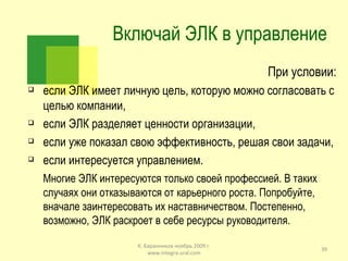 Включай ЭЛК в управление При условии: если ЭЛК имеет личную цель, которую можно согласовать с целью компании, если ЭЛК разделяет ценности организации, если уже показал свою эффективность, решая свои задачи, если интересуется управлением.  Многие ЭЛК интересуются только своей профессией. В таких случаях они отказываются от карьерного роста. Попробуйте, вначале заинтересовать их наставничеством. Постепенно, возможно, ЭЛК раскроет в себе ресурсы руководителя. К. Баранников ноябрь 2009 г. www.integra-ural.com 