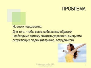ПРОБЛЕМА Но это и невозможно.  Для того, чтобы вести себя  таким образом  необходимо  самому  захотеть управлять эмоциями окружающих людей (например, сотрудников). К. Баранников ноябрь 2009 г. www.integra-ural.com 