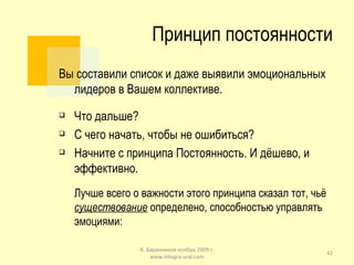 Принцип постоянности Вы составили список и даже выявили эмоциональных лидеров в Вашем коллективе. Что дальше? С чего начать, чтобы не ошибиться? Начните с принципа Постоянность. И дёшево, и эффективно. Лучше всего о важности этого принципа сказал тот, чьё  существование  определено, способностью управлять эмоциями: К. Баранников ноябрь 2009 г. www.integra-ural.com 