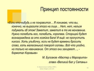 Принцип постоянности «Если кто-нибудь и не понравится… Я понимаю, что вы, конечно, не выразите этого на лице… Нет, нет, нельзя подумать об этом! Заметит, заметит в то же мгновение. Нужно полюбить его, полюбить, королева. Сторицей будет вознаграждена за это хозяйка бала! И ещё: не пропустить никого. Хоть улыбочку, если не будет времени бросить слово, хоть малюсенький поворот головы. Всё что угодно, но только не невнимание. От этого они захиреют…, - бормотал Коровьев» М. Булгаков «Мастер и Маргарита» глава «Великий бал у Сатаны» К. Баранников ноябрь 2009 г. www.integra-ural.com 