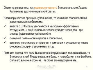 Ответ на вопрос том, как  правильно уволить  Эмоционального Лидера Коллектива достоин отдельной статьи. Если нарушаются принципы увольнения, то компания сталкивается с характерными проблемами: вместе с ЭЛК сразу увольняются несколько эффективных сотрудников, и ещё несколько человек уходят через два - три месяца («две волны увольнений»), снижение лояльности в целом в коллективе, всплески негативного отношения к компании и руководству после очередных встреч с уволенным и т.д. Помните всегда, что если Вы вместе с сотрудниками только в офисе, то Эмоциональный Лидер везде, и в баре, и на рыбалке, и на футболе. Сила его влияния огромна. Не стоит его недооценивать. К. Баранников ноябрь 2009 г. www.integra-ural.com 