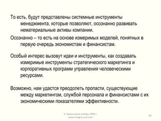 То есть, будут представлены системные инструменты менеджмента, которые позволяют, осознанно развивать нематериальные активы компании.  Осознанно – то есть на основе измеримых моделей, понятных в первую очередь экономистам и финансистам. Особый интерес вызовут идеи и инструменты, как создавать измеримые инструменты стратегического маркетинга и корпоративных программ управления человеческими ресурсами. Возможно, нам удастся преодолеть пропасти, существующие между маркетингом, службой персонала и финансистами с их экономическими показателями эффективности. К. Баранников ноябрь 2009 г. www.integra-ural.com 