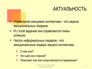 АКТУАЛЬНОСТЬ Управление эмоциями коллектива – это задача эмоциональных лидеров. И с этой задачей они справляются очень успешно. Часть  неформальных лидеров - это эмоциональные лидеры вашего коллектива. С кем они? На чьей они стороне? Помогают они или сопротивляются переменам? К. Баранников ноябрь 2009 г. www.integra-ural.com 