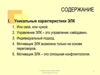 СОДЕРЖАНИЕ Уникальные характеристики ЭЛК Или свой, или чужой. Управление ЭЛК – это управление «звёздами». Индивидуальный подход. Мотивация ЭЛК возможна только на основе переговоров. Мотивация ЭЛК – это сплошная конфликтология. К. Баранников ноябрь 2009 г. www.integra-ural.com 