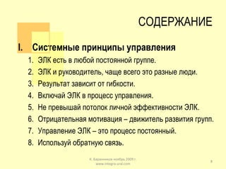 СОДЕРЖАНИЕ Системные принципы управления ЭЛК есть в любой постоянной группе. ЭЛК и руководитель, чаще всего это разные люди. Результат зависит от гибкости. Включай ЭЛК в процесс управления. Не превышай потолок личной эффективности ЭЛК. Отрицательная мотивация – движитель развития групп. Управление ЭЛК – это процесс постоянный. Используй обратную связь. К. Баранников ноябрь 2009 г. www.integra-ural.com 
