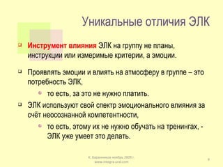 Уникальные отличия ЭЛК Инструмент влияния  ЭЛК на группу не планы, инструкции или измеримые критерии, а эмоции. Проявлять эмоции и влиять на атмосферу в группе – это потребность ЭЛК, то есть, за это не нужно платить. ЭЛК используют свой спектр эмоционального влияния за счёт неосознанной компетентности, то есть, этому их не нужно обучать на тренингах, - ЭЛК уже умеет это делать. К. Баранников ноябрь 2009 г. www.integra-ural.com 