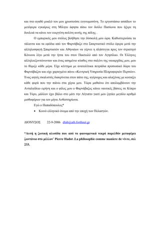 και στο αγαθό μυαλό του μου χρωστούσε ευγνωμοσύνη. Το εργοστάσιο ασπίδων το
μετέφερα εγκαίρως στη Μίλητο άφησα πίσω τον δούλο Πασίωνα που ήξερε τη
δουλειά να κάνει τον ευεργέτη-πολίτη αυτής της πόλης .
       Ο εμπορικός μου στόλος βοήθησε την δύσκολή μου ώρα. Καθυστερούσα τα
τάλαντα και τα εφόδια από τον Φαρνάβαζο στο Σπαρτιατικό στόλο έφερα μετά την
αλληλοσφαγή Σπαρτιατών και Αθηναίων να γέρνει η πλάστιγγα προς τον στρατηγό
Κόνωνα λίγο μετά την ήττα του στον Πακτωλό από τον Αγησίλαο. Οι Έλληνες
αλληλοεξοντώνονταν και ένας ασημένιο κύαθος στο σαλόνι της ναυαρχίδας μου, μου
το θύμιζε κάθε μέρα. Είχε κέντημα με ανατολίτικα πετράδια προσωπικό δώρο του
Φαρνάβαζου και είχε χαραγμένο πάνω «Κεντρική Υπηρεσία Πληροφοριών Περσών».
Ένας αητός σκαλιστός διακρίνεται στον πάτο της, αγέρωχος και αλαζόνας με κοιταζει
κάθε φορά που την πιάνω στα χέρια μου. Τώρα μαθαίνω ότι απολαμβάνουν την
Ανταλκίδειο ειρήνη και ο φίλος μου ο Φαρνάβαζος κάνει ναυτικές βάσεις σε Κύπρο
και Τύρο, μάλλον έχει βάλει στο μάτι την Αίγυπτο γιατί μου ζητάει μεγάλο αριθμό
μισθοφόρων για τον μήνα Ανθεστηρίωνα.
       Εγώ ο Παπαδόπουλος*
       •   Κοινό ελληνικό όνομα από την εποχή των Πελασγών.


ΔΙΟΝΥΣΟΣ        22-9-2006 dlab@ath.forthnet.gr


“Αυτή η ζωτική αλυσίδα που από το φαινομενικά νεκρό παρελθόν μεταφέρει
ζωντάνια στο μέλλον¨ Pierre Hadot .La philosophie comme maniere de vivre, σελ
233.
 