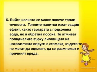 6. Пийте колкото се може повече топли течности.  Топлите напитки имат същия ефект, както гаргарата с подсолена вода, но в обратна посока. Те отмиват попадналите върху лигавицата на носоглътката вируси в стомаха, където те не могат да оцелеят, да се размножат и причинят вреда. 