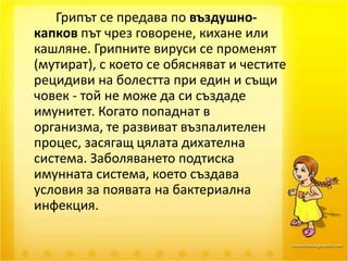 		Грипът се предава по въздушно-капков път чрез говорене, кихане или кашляне. Грипните вируси се променят (мутират), с което се обясняват и честите рецидиви на болестта при един и същи човек - той не може да си създаде имунитет. Когато попаднат в организма, те развиват възпалителен процес, засягащ цялата дихателна система. Заболяването подтиска имунната система, което създава условия за появата на бактериална инфекция. 