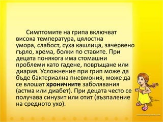 Симптомите на грипа включват висока температура, цялостна умора, слабост, суха кашлица, зачервено гърло, хрема, болки по ставите. При децата понякога има стомашни проблеми като гадене, повръщане или диария. Усложнение при грип може да бъде бактериална пневмония, може да се влошат хроничните заболявания (астма или диабет). При децата често се получава синузит или отит (възпаление на средното ухо).