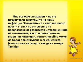 		Вие все още сте здрави и не сте почувствали симптомите на H1N1 инфекция, Запознайте се с няколко много прости стъпки по отношение на предпазване от развитието и усложненията на симптомите, както и развитието на вторични инфекции, които спокойно може да бъдат практикуване в ежедневието (вместо това на фокус е как да се котира Tamiflu) 