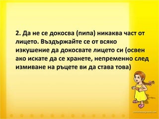	2. Да не се докосва (пипа) никаква част от лицето. Въздържайте се от всяко изкушение да докосвате лицето си (освен ако искате да се хранете, непременно след измиване на ръцете ви да става това) 