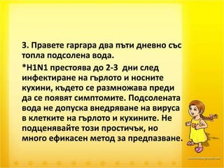 	3. Правете гаргара два пъти дневно със топла подсолена вода.	*H1N1 престоява до 2-3  дни след инфектиране на гърлото и носните кухини, където се размножава преди да се появят симптомите. Подсолената вода не допуска внедряване на вируса в клетките на гърлото и кухините. Не подценявайте този простичък, но много ефикасен метод за предпазване.