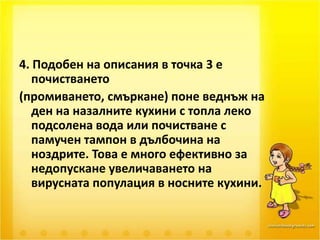 4. Подобен на описания в точка 3 е почистването (промиването, смъркане) поне веднъж на ден на назалните кухини с топла леко подсолена вода или почистване с памучен тампон в дълбочина на ноздрите. Това е много ефективно за недопускане увеличаването на вирусната популация в носните кухини. 