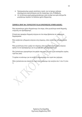 10


   •   Χρησιµοποιούµε µικρές ποσότητες νερού, για να έχουµε γρήγορα
       αξιοσηµείωτα αποτελέσµατα και δεν ξεπερνάµε τους 50 βαθµούς.
   •   Αν τη δεύτερη φορά χρησιµοποιήσουµε κρύο ποτήρι και κρύο πλέγµα θα
       µετρήσουµε περίπου το διπλάσιο χρόνο θέρµανσης.



ΣΗΜΕΙΑ ΠΟΥ ΘΑ ΤΟΝΙΣΤΟΥΝ ΚΑΙ ΕΡΩΤΗΣΕΙΣ ΕΜΠΕ∆ΩΣΗΣ:

Όσο περισσότερο χρόνο θερµαίνουµε ένα σώµα, τόσο µεγαλύτερο ποσό θερµικής
ενέργειας του προσφέρουµε.

Η πηγή που προφέρει θερµική ενέργεια σε ένα σώµα βρίσκεται σε υψηλότερη
θερµοκρασία.

Όσο αυξάνεται η θερµική ενέργεια ενός σώµατος, τόσο αυξάνεται η θερµοκρασία
του.

Όσο µεγαλύτερη είναι η µάζα του σώµατος τόσο περισσότερη θερµική ενέργεια
πρέπει να του προσφέρουµε για να µεταβληθεί η θερµοκρασία του.

Πιο ζεσταίνεται γρηγορότερα ένα µπρίκι του καφέ µε νερό ή µία κατσαρόλα γεµάτη
νερό και γιατί;

Τι πρέπει να κάνουµε για να ανεβεί η θερµοκρασία του νερού πιο γρήγορα;

Πότε ζεσταίνεται πιο εύκολα το νερό όταν ανάψουµε την κουζίνα στο 1 στο 2 ή στο
3;




                             Χρήστος Γκοτζαρίδης
                           Σχολικός Σύµβουλος ΠΕ4
 