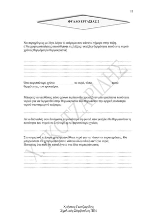 11


                                ΦΥΛΛΟ ΕΡΓΑΣΙΑΣ 2




Να περιγράψεις µε λίγα λόγια το πείραµα που κάνατε σήµερα στην τάξη.
( Να χρησιµοποιήσεις οπωσδήποτε τις λέξεις: γκαζάκι θερµότητα ποσότητα νερού
χρόνος θερµόµετρο θερµοκρασία)


…………………………………………………………………………………………
…………………………………………………………………………………………
…………………………………………………………………………………………
…………………………………………………………………………………………
………………………………………………………………………………………….

Όσο περισσότερο χρόνο……………………… το νερό, τόσο ……………………….ποσό
θερµότητας του προσφέρω.


Μπορείς να υποθέσεις πόσο χρόνο περίπου θα χρειαζόταν µία τριπλάσια ποσότητα
νερού για να θερµανθεί στην θερµοκρασία που θερµάνατε την αρχική ποσότητα
νερού στο σηµερινό πείραµα;

………………………………………………………………………………………….

Αν ο δάσκαλός σου δυνάµωνε περισσότερο τη φωτιά στο γκαζάκι θα θερµαινόταν η
ποσότητα του νερού σε λιγότερο ή σε περισσότερο χρόνο;

…………………………………………………………………………………………

Στο σηµερινό πείραµα χρησιµοποιήθηκε νερό για να γίνουν οι παρατηρήσεις. Θα
µπορούσατε να χρησιµοποιήσετε κάποιο άλλο υλικό αντί για νερό;
Πιστεύεις ότι πάλι θα καταλήγατε στα ίδια συµπεράσµατα;

…………………………………………………………………………………………
…………………………………………………………………………………………
…………………………………………………………………………………………
…………………………………………………………………………………………
………………………………………………………………………………………….




                            Χρήστος Γκοτζαρίδης
                          Σχολικός Σύµβουλος ΠΕ4
 