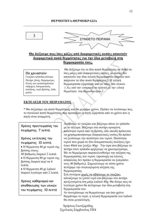12


                    ΘΕΡΜΟΤΗΤΑ-ΘΕΡΜΟΚΡΑΣΙΑ
  _____________________________________________________________________


         3
                                               ΣΥΝΘΕΤΟ ΠΕΙΡΑΜΑ



      Θα δείξουµε πως ίσες µάζες από διαφορετικές ουσίες απαιτούν
        διαφορετικά ποσά θερµότητας για την ίδια µεταβολή στη
                           θερµοκρασία τους.
                                    Θα δείξουµε ότι το ίδιο ποσό θερµότητας αν δοθεί σε
   Θα χρειαστούν:                  ίσες µάζες από διαφορετικές ουσίες, οι ουσίες δεν
   Γκαζάκι-τρίποδας-πλέγµα         αποκτούν την ίδια τελική θερµοκρασία (παρόλο που
   Ποτήρι ζέσης, θερµόµετρο,       παίρνουν το ίδιο ποσό θερµότητας). Η τελική
   Ζυγός του εργαστηρίου(αν        θερµοκρασία εξαρτάται από το είδος του υλικού.
   υπάρχει), δοκιµαστικός
                                    ( ∆ες από την εισαγωγή τα σχετικά µε την ειδική
   σωλήνας, νερό βρύσης, λάδι,
   ρολόι.                          θερµότητα στη θερµιδοµετρία.)


  ΕΚΤΕΛΕΣΗ ΤΟΥ ΠΕΙΡΑΜΑΤΟΣ

  * Θα συζητάµε για ποσό θερµότητας και θα µετράµε χρόνο. Πρέπει να τονίσουµε πως
  το συνολικό ποσό θερµότητας που προσφέρει η πηγή εξαρτάται από το χρόνο που η
  πηγή είναι αναµµένη.

                                   Ανάβουµε το γκαζάκι και βάζουµε πάνω το τρίποδα
Χρόνος προετοιµασίας του           µε το πλέγµα. Βάζουµε στο ποτήρι ορισµένη
πειράµατος 7 λεπτά.                ποσότητα νερού από τη βρύση, εδώ επειδή πρόκειται
                                   να χρησιµοποιήσουµε διαφορετικές ουσίες θα πρέπει
Χρόνος εκτέλεσης του               να ζυγίσουµε την ποσότητα του νερού. Ποσότητα
πειράµατος 10 λεπτά.               νερού που χωρά σε δύο δοκιµαστικούς σωλήνες έχει
• Η θέρµανση 40 gr νερού της       όγκο 40ml και ζυγίζει 40gr. Την ώρα που βάζουµε το
βρύσης στους                       ποτήρι στον τρίποδα αρχίζουµε να χρονοµετρούµε.
40 βαθµούς διαρκεί 2 λεπτά.        Με το θερµόµετρο παρακολουθούµε την αύξηση της
                                   θερµοκρασίας του νερού. (προσοχή για λόγους
• Η θέρµανση 80 gr νερού της
βρύσης διαρκεί περί τα 4           ασφαλείας δεν πρέπει η θερµοκρασία να ξεπεράσει
λεπτά.                             τους 40 βαθµούς). Σηµειώνουµε σε πόσο χρόνο
                                   πετύχαµε την συγκεκριµένη αύξηση της
• Η θέρµανση 40 gr λαδιού
                                   θερµοκρασίας.
διαρκεί λιγότερο από 2 λεπτά.
                                   Στη συνέχεια χωρίς να σβήσουµε το γκαζάκι,
                                   αδειάζουµε το ζεστό νερό και βάζουµε στο ποτήρι
Χρόνος καθαρισµού και              προζυγισµένη ίση µάζα λαδιού 40g. Θα δούµε πως σε
αποθήκευσης των υλικών             λιγότερο χρόνο θα πετύχουµε την ίδια µεταβολή στη
του πειράµατος 10 λεπτά            θερµοκρασία του.
                                   Αν συνεχίσουµε να θερµαίνουµε για όσο χρόνο
                                   θερµάναµε το νερό, η τελική θερµοκρασία του λαδιού
                                   θα είναι µεγαλύτερη.
                                   Χρήστος Γκοτζαρίδης
                                 Σχολικός Σύµβουλος ΠΕ4
 