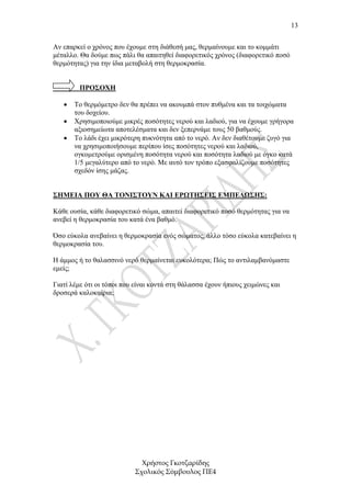 13


Αν επαρκεί ο χρόνος που έχουµε στη διάθεσή µας, θερµαίνουµε και το κοµµάτι
µέταλλο. Θα δούµε πως πάλι θα απαιτηθεί διαφορετικός χρόνος (διαφορετικό ποσό
θερµότητας) για την ίδια µεταβολή στη θερµοκρασία.


         ΠΡΟΣΟΧΗ

   •   Το θερµόµετρο δεν θα πρέπει να ακουµπά στον πυθµένα και τα τοιχώµατα
       του δοχείου.
   •   Χρησιµοποιούµε µικρές ποσότητες νερού και λαδιού, για να έχουµε γρήγορα
       αξιοσηµείωτα αποτελέσµατα και δεν ξεπερνάµε τους 50 βαθµούς.
   •   Το λάδι έχει µικρότερη πυκνότητα από το νερό. Αν δεν διαθέτουµε ζυγό για
       να χρησιµοποιήσουµε περίπου ίσες ποσότητες νερού και λαδιού,
       ογκοµετρούµε ορισµένη ποσότητα νερού και ποσότητα λαδιού µε όγκο κατά
       1/5 µεγαλύτερο από το νερό. Με αυτό τον τρόπο εξασφαλίζουµε ποσότητες
       σχεδόν ίσης µάζας.


ΣΗΜΕΙΑ ΠΟΥ ΘΑ ΤΟΝΙΣΤΟΥΝ ΚΑΙ ΕΡΩΤΗΣΕΙΣ ΕΜΠΕ∆ΩΣΗΣ:

Κάθε ουσία, κάθε διαφορετικό σώµα, απαιτεί διαφορετικό ποσό θερµότητας για να
ανεβεί η θερµοκρασία του κατά ένα βαθµό.

Όσο εύκολα ανεβαίνει η θερµοκρασία ενός σώµατος, άλλο τόσο εύκολα κατεβαίνει η
θερµοκρασία του.

Η άµµος ή το θαλασσινό νερό θερµαίνεται ευκολότερα; Πώς το αντιλαµβανόµαστε
εµείς;

Γιατί λέµε ότι οι τόποι που είναι κοντά στη θάλασσα έχουν ήπιους χειµώνες και
δροσερά καλοκαίρια;




                             Χρήστος Γκοτζαρίδης
                           Σχολικός Σύµβουλος ΠΕ4
 