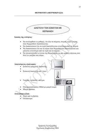 15


                      ΘΕΡΜΟΤΗΤΑ-ΘΕΡΜΟΚΡΑΣΙΑ
_____________________________________________________________________




                       ΔΙΑΣΤΟΛΗ ΤΩΝ ΣΩΜΑΤΩΝ ΜΕ
                                 ΘΕΡΜΑΝΣΗ

Σκοπός της ενότητας:

      •   Να αντιληφθούν οι µαθητές ότι όλα τα σώµατα, στερεά, υγρά ή αέρια,
          όταν θερµανθούν διαστέλλονται.
      •   Να διαπιστώσουν ότι τα υγρά διαστέλλονται εντονότερα από τα στερεά.
      •   Να διαπιστώσουν ότι και τα αέρια όταν θερµαίνονται διαστέλλονται και
          µάλιστα εντονότερα από τα υγρά και τα στερεά.
      •   Να ξανασυζητηθεί η έννοια της Θερµότητας, ως µία µορφή ενέργειας που
          δίνει το γκαζάκι στο σώµα.



Απαιτούµενος εξοπλισµός:
      • Συσκευή γραµµικής διαστολής.
      •
      • Συσκευή διαστολής κατ΄ όγκο.



      •   Γκαζάκι -τρίποδας –πλέγµα.


      •   Ογκοµετρική φιάλη 100ml µε µακρύ λαιµό.
      •   Μικρή φούσκα.

Αναλώσιµα υλικά:
     • Νερό από τη βρύση
     • Οινόπνευµα




                            Χρήστος Γκοτζαρίδης
                          Σχολικός Σύµβουλος ΠΕ4
 