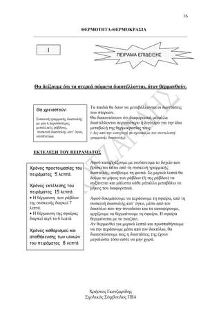 16


                       ΘΕΡΜΟΤΗΤΑ-ΘΕΡΜΟΚΡΑΣΙΑ
 _____________________________________________________________________


         1
                                                    ΠΕΙΡΑΜΑ ΕΠΙΔΕΙΞΗΣ




  Θα δείξουµε ότι τα στερεά σώµατα διαστέλλονται, όταν θερµανθούν.


                                     Τα παιδιά θα δουν να µεταβάλλονται οι διαστάσεις
   Θα χρειαστούν:
                                     των στερεών.
   Συσκευή γραµµικής διαστολής       Θα διαπιστώσουν ότι διαφορετικά µέταλλα
   µε µία ή περισσότερες             διαστέλλονται περισσότερο ή λιγότερο για την ίδια
   µεταλλικές ράβδους,               µεταβολή της θερµοκρασίας τους.
    συσκευή διαστολής κατ΄ όγκο,     ( ∆ες από την εισαγωγή τα σχετικά µε τον συντελεστή
   οινόπνευµα.                       γραµµικής διαστολής).


 ΕΚΤΕΛΕΣΗ ΤΟΥ ΠΕΙΡΑΜΑΤΟΣ

                                     Αφού καταβρέξουµε µε οινόπνευµα το δοχείο που
Χρόνος προετοιµασίας του             βρίσκεται κάτω από τη συσκευή γραµµικής
πειράµατος 5 λεπτά.                  διαστολής, ανάβουµε τη φωτιά. Σε µερικά λεπτά θα
                                     δούµε το µήκος των ράβδων (ή της ράβδου) να
                                     αυξάνεται και µάλιστα κάθε µέταλλο µεταβάλει το
Χρόνος εκτέλεσης του
                                     µήκος του διαφορετικά.
πειράµατος 15 λεπτά.
• Η θέρµανση των ράβδων              Αφού δοκιµάσουµε να περάσουµε τη σφαίρα, από τη
της συσκευής διαρκεί 7               συσκευή διαστολής κατ΄ όγκο, µέσα από τον
λεπτά.                               δακτύλιο που την συνοδεύει και τα καταφέρουµε,
• Η θέρµανση της σφαίρας             αρχίζουµε να θερµαίνουµε τη σφαίρα. Η σφαίρα
διαρκεί περί τα 6 λεπτά              θερµαίνεται µε το γκαζάκι.
                                     Αν θερµανθεί για µερικά λεπτά και προσπαθήσουµε
Χρόνος καθαρισµού και                να την περάσουµε µέσα από τον δακτύλιο, θα
                                     διαπιστώσουµε πως η διαστάσεις της έχουν
αποθήκευσης των υλικών
                                     µεγαλώσει τόσο ώστε να µην χωρά.
του πειράµατος 8 λεπτά




                                     Χρήστος Γκοτζαρίδης
                                   Σχολικός Σύµβουλος ΠΕ4
 