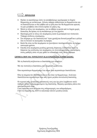 17



           ΠΡΟΣΟΧΗ

  •   Πρέπει να προσέξουµε ώστε να καταβρέξουµε οµοιόµορφα το δοχείο
      θέρµανσης µε οινόπνευµα. Αλλιώς υπάρχει πιθανότητα να θερµαίνονται και
      να διαστέλλονται οι δύο ράβδοι και η τρίτη που δεν θα θερµαίνεται αρκετά,
      να µην µεταβάλει όσο έντονα πρέπει το µήκος της.
  •   Μετά το τέλος του πειράµατος, για να σβήσει η φωτιά από το δοχείο χωρίς
      δυσκολία, θα πρέπει να τη σκεπάσουµε µε ένα χαρτόνι.
  •   Προσοχή µετά το τέλος του πειράµατος κατά τη µεταφορά των συσκευών.
      Υπάρχει κίνδυνος εγκαύµατος.
  •   Στο πείραµα µε την διαστολή κατ’ όγκο χρειάζεται δυνατή φωτιά και η φλόγα
      όσο το δυνατό να ακουµπάει τη σφαίρα.
  •   Καλό θα είναι τα δύο πειράµατα να ξεκινήσουν ταυτόχρονα ώστε να έχουµε
      οικονοµία χρόνου.
  •   Επειδή είναι πειράµατα µεγάλης χρονικής διάρκειας ενδείκνυται κατά τη
      διάρκεια της εκτέλεσης του πειράµατος να γίνονται ερωτήσεις επαναλήψεις
      στους µαθητές ώστε να µην χαθεί το ενδιαφέρον τους για το πείραµα.

ΣΗΜΕΙΑ ΠΟΥ ΘΑ ΤΟΝΙΣΤΟΥΝ ΚΑΙ ΕΡΩΤΗΣΕΙΣ ΕΜΠΕ∆ΩΣΗΣ:

  Με τη διαστολή αυξάνονται οι διαστάσεις των σωµάτων.

  Με την συστολή οι διαστάσεις των σωµάτων µειώνονται.

  Όσο περισσότερο θερµαίνουµε ένα σώµα τόσο περισσότερο διαστέλλεται.

  Όλα τα σώµατα δεν διαστέλλονται το ίδιο όταν τα θερµαίνουµε. Αυτά που
  διαστέλλονται περισσότερο λέµε πως έχουν µεγάλο συντελεστή διαστολής.

  Οι τεχνικοί στις µεταλλικές κατασκευές τους και όχι µόνο λαµβάνουν πολύ
  σοβαρά υπόψιν τους το φαινόµενο της διαστολής. Μερικές ερωτήσεις πάνω στο
  φαινόµενο αυτό είναι:
  Γιατί αφήνουν κενό ανάµεσα στις σιδηροτροχιές του σιδηροδρόµου;
  Γιατί τα σύρµατα της ∆ΕΗ το καλοκαίρι κάνουν µεγάλη κοιλιά;




                           Χρήστος Γκοτζαρίδης
                         Σχολικός Σύµβουλος ΠΕ4
 