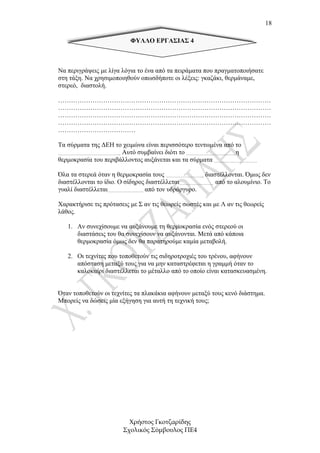 18

                          ΦΥΛΛΟ ΕΡΓΑΣΙΑΣ 4



Να περιγράψεις µε λίγα λόγια το ένα από τα πειράµατα που πραγµατοποιήσατε
στη τάξη. Να χρησιµοποιηθούν οπωσδήποτε οι λέξεις: γκαζάκι, θερµάναµε,
στερεό, διαστολή.

………………………………………………………………………………………
………………………………………………………………………………………
………………………………………………………………………………………
………………………………………………………………………………………
………………………………

Τα σύρµατα της ∆ΕΗ το χειµώνα είναι περισσότερο τεντωµένα από το
…………………………………….. Αυτό συµβαίνει διότι το ……………………………..η
θερµοκρασία του περιβάλλοντος αυξάνεται και τα σύρµατα …………………………

Όλα τα στερεά όταν η θερµοκρασία τους …………………….., διαστέλλονται. Όµως δεν
διαστέλλονται το ίδιο. Ο σίδηρος διαστέλλεται…………………… από το αλουµίνιο. Το
γυαλί διαστέλλεται……………………. από τον υδράργυρο.

Χαρακτήρισε τις πρότασεις µε Σ αν τις θεωρείς σωστές και µε Λ αν τις θεωρείς
λάθος.

   1. Αν συνεχίσουµε να αυξάνουµε τη θερµοκρασία ενός στερεού οι
      διαστάσεις του θα συνεχίσουν να αυξάνονται. Μετά από κάποια
      θερµοκρασία όµως δεν θα παρατηρούµε καµία µεταβολή.

   2. Οι τεχνίτες που τοποθετούν τις σιδηροτροχιές του τρένου, αφήνουν
      απόσταση µεταξύ τους για να µην καταστρέφεται η γραµµή όταν το
      καλοκαίρι διαστέλλεται το µέταλλο από το οποίο είναι κατασκευασµένη.


Όταν τοποθετούν οι τεχνίτες τα πλακάκια αφήνουν µεταξύ τους κενό διάστηµα.
Μπορείς να δώσεις µία εξήγηση για αυτή τη τεχνική τους;




                          Χρήστος Γκοτζαρίδης
                        Σχολικός Σύµβουλος ΠΕ4
 